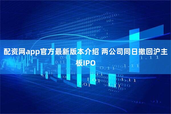 配资网app官方最新版本介绍 两公司同日撤回沪主板IPO