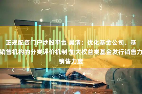 正规配资门户炒股平台 吴清：优化基金公司、基金销售机构的分类评价机制 加大权益类基金发行销售力度