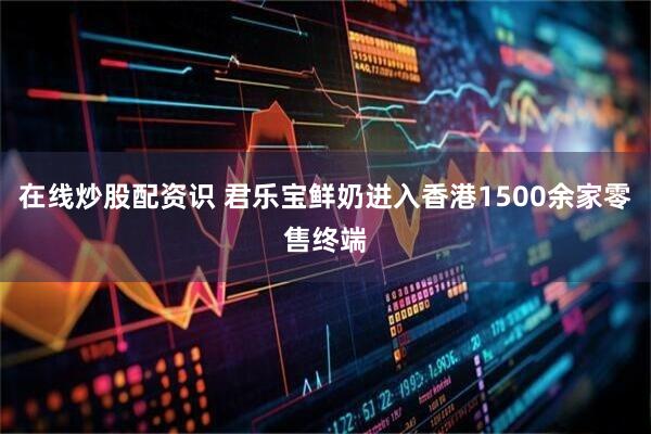 在线炒股配资识 君乐宝鲜奶进入香港1500余家零售终端