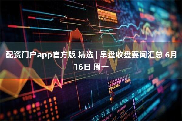 配资门户app官方版 精选 | 早盘收盘要闻汇总 6月16日 周一
