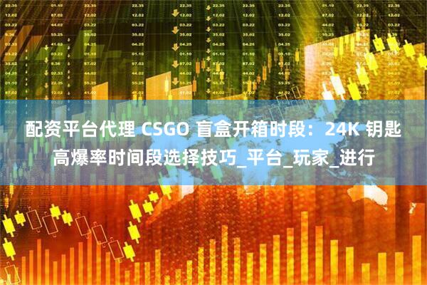 配资平台代理 CSGO 盲盒开箱时段：24K 钥匙高爆率时间段选择技巧_平台_玩家_进行