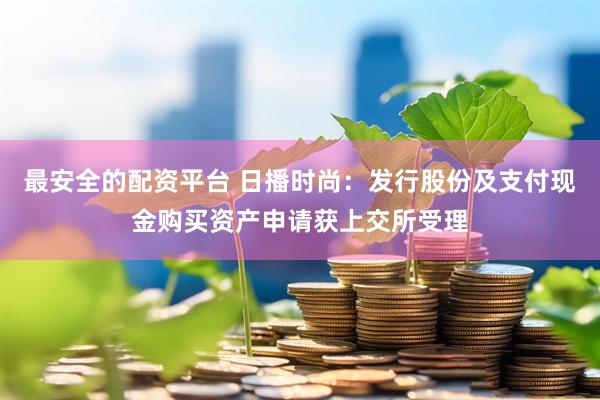 最安全的配资平台 日播时尚：发行股份及支付现金购买资产申请获上交所受理