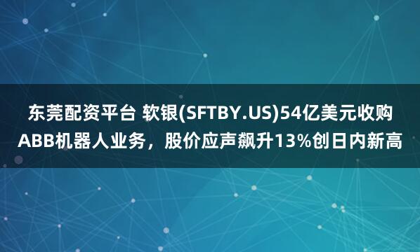 东莞配资平台 软银(SFTBY.US)54亿美元收购ABB机器人业务，股价应声飙升13%创日内新高