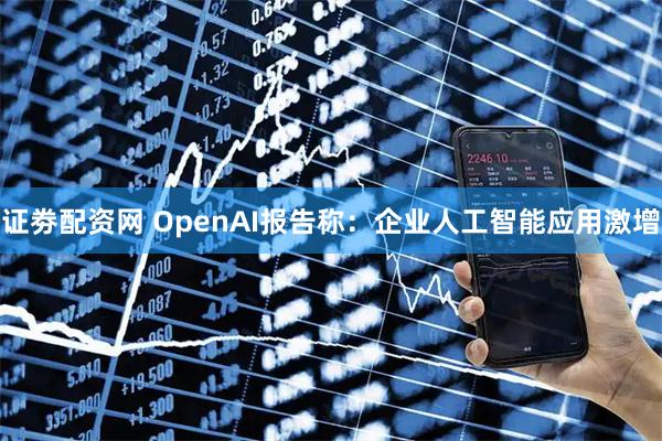 证劵配资网 OpenAI报告称：企业人工智能应用激增