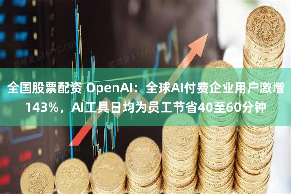 全国股票配资 OpenAI：全球AI付费企业用户激增143%，AI工具日均为员工节省40至60分钟